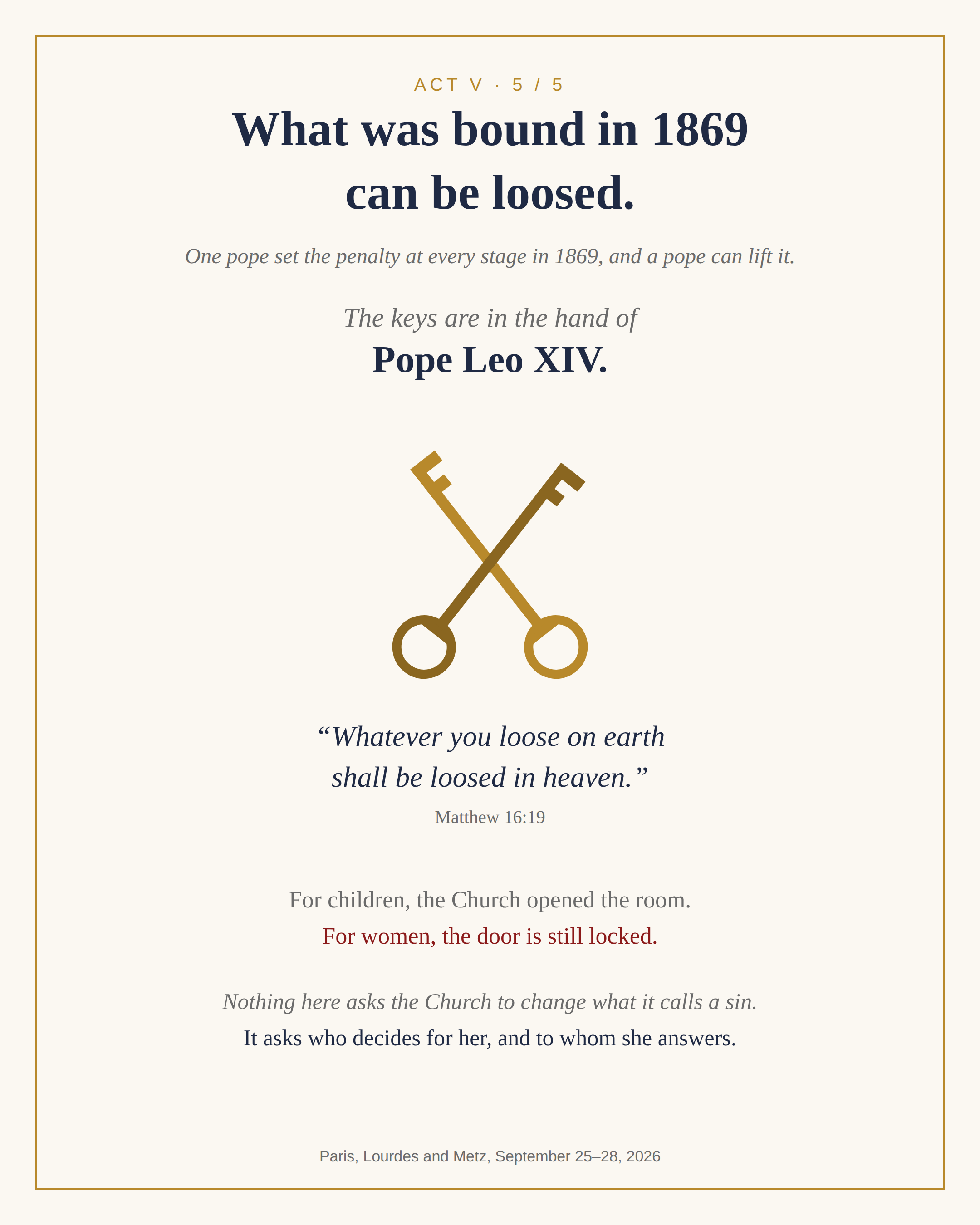 Act V. What was bound in 1869 can be loosed. One pope set the penalty at every stage in 1869, and a pope can lift it. The keys are in the hand of Pope Leo XIV. Whatever you loose on earth shall be loosed in heaven, Matthew 16:19. For children, the Church opened the room. For women, the door is still locked. Nothing here asks the Church to change what it calls a sin. It asks who decides for her, and to whom she answers.