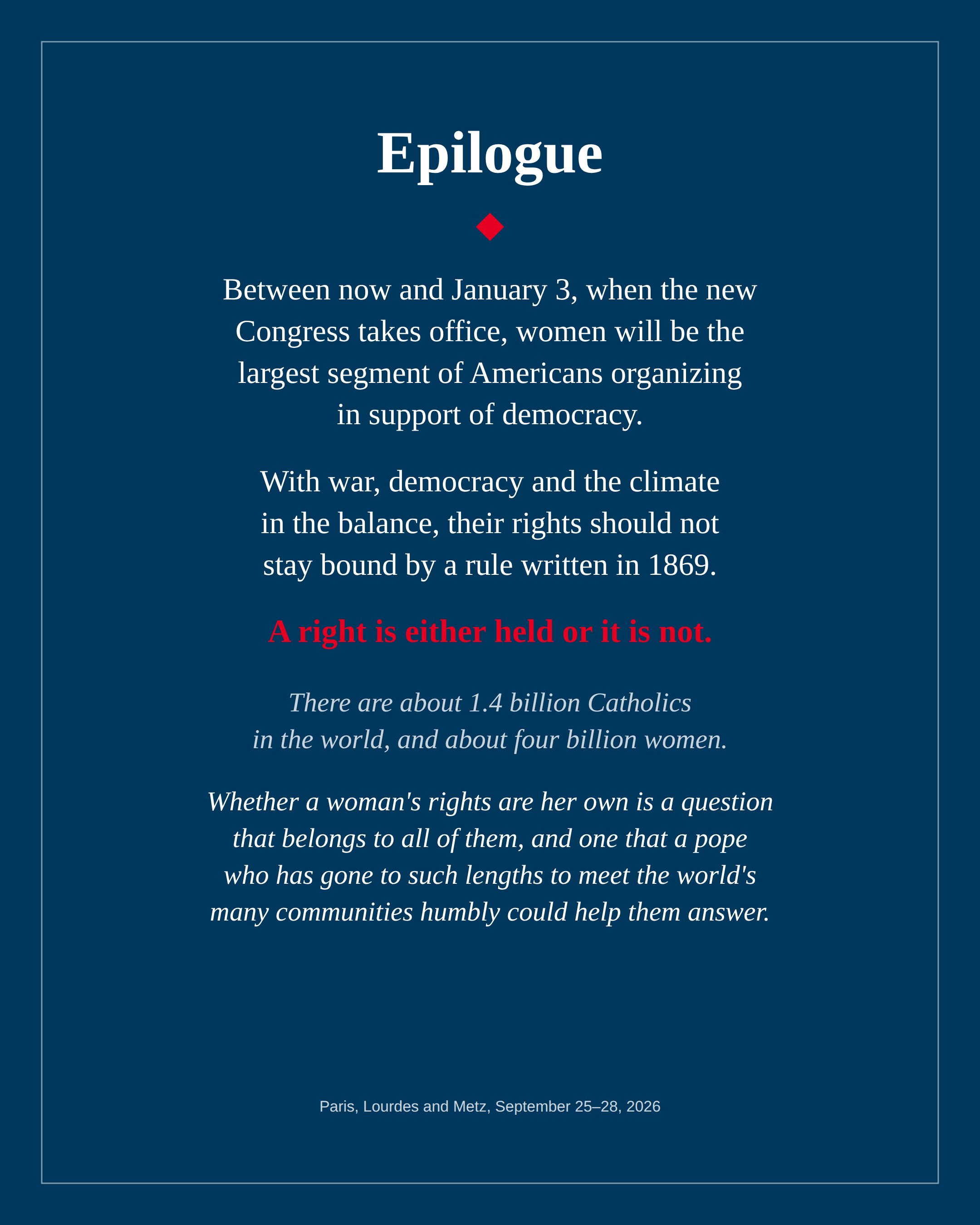 Epilogue. Between now and January 3, when the new Congress takes office, women will be the largest segment of Americans organizing in support of democracy. With war, democracy and the climate in the balance, their rights should not stay bound by a rule written in 1869. A right is either held or it is not. There are about 1.4 billion Catholics in the world, and about four billion women. Whether a woman's rights are her own is a question that belongs to all of them, and one that a pope who has gone to such lengths to meet the world's many communities humbly could help them answer.